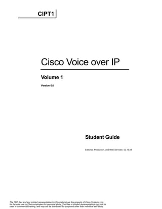 CIPT1




                                 Cisco Voice over IP
                                 Volume 1
                                 Version 6.0




                                                                                Student Guide

                                                                                Editorial, Production, and Web Services: 02.15.08




The PDF files and any printed representation for this material are the property of Cisco Systems, Inc.,
for the sole use by Cisco employees for personal study. The files or printed representations may not be
used in commercial training, and may not be distributed for purposes other than individual self-study.
 