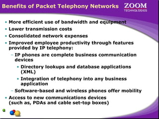Benefits of Packet Telephony Networks
• More efficient use of bandwidth and equipment
• Lower transmission costs
• Consolidated network expenses
• Improved employee productivity through features
provided by IP telephony:
– IP phones are complete business communication
devices
• Directory lookups and database applications
(XML)
• Integration of telephony into any business
application
– Software-based and wireless phones offer mobility
• Access to new communications devices
(such as, PDAs and cable set-top boxes)
 
