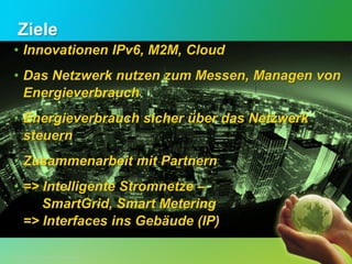Ziele
• Innovationen IPv6, M2M, Cloud
• Das Netzwerk nutzen zum Messen, Managen von
  Energieverbrauch
• Energieverbrauch sicher über das Netzwerk
  steuern
• Zusammenarbeit mit Partnern
• => Intelligente Stromnetze –
     SmartGrid, Smart Metering
  => Interfaces ins Gebäude (IP)

© 2012 Cisco and/or its affiliates. All rights reserved.
© 2012 Cisco und/oder Partnerunternehmen. Alle Rechte vorbehalten.   Vertrauliche Informationen von Cisco   12
 