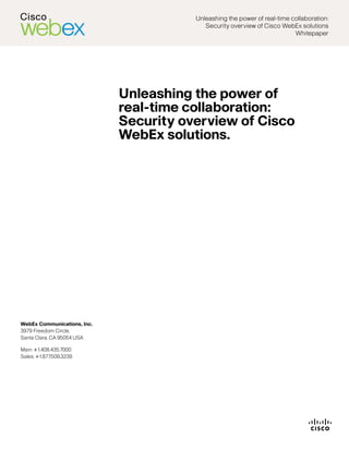 Unleashing	the	power	of	real-time	collaboration:
                                           Security	overview	of	Cisco	WebEx	solutions	
                                                                           Whitepaper




                             Unleashing the power of
                             real-time collaboration:
                             Security overview of Cisco
                             WebEx solutions.	




WebEx Communications, Inc.
3979	Freedom	Circle,		
Santa	Clara,	CA	95054	USA

Main:	+1.408.435.7000	
Sales:	+1.877.509.3239
 