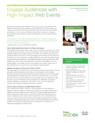 Engage Audiences with
High-Impact Web Events
Cisco WebEx Event Center
Product Overview
© 2011 Cisco and/or its affiliates. All rights reserved.
Reach sales prospects and employees across the country or around the world
without the travel and venue expenses. Cisco WebEx® Event Center helps you
market your products and services more effectively with real-time online events
and webinars. You can also use WebEx® Event Center to take your meetings
and corporate events online to reach more attendees, reduce costs, and boost
attendance.
“These webcasts have made a significant difference in our ability to engage with
high-level management at healthcare facilities, because the webcasts tell our story
in such a dynamic, accessible way.”
– Randy Lasnick, Director of Marketing, LUMEDX
Online, Multimedia Events Extend Your Reach and Impact
Cisco WebEx Event Center makes it easy and cost-effective to enhance your reach
and effectiveness with online events and meetings. Communicate with internal and
external audiences on a larger scale and at a lower cost. Support your sales and
marketing efforts with tools for tracking, engaging, and following up with prospects.
Presenters can use multimedia to engage audiences and create memorable events,
including sharing presentations, demonstrating products, and streaming video files.
Speakers can also interact with participants in real time using polling, chat, and
threaded Q&A. Cisco WebEx Event Center features high-quality (360p) video to
allow participants to see presenters and panelists in high resolution.
Manage Campaigns and Events from Start to Finish
Take advantage of a full array of tools to manage events from start to finish. Improve
attendance using automated email invitations, confirmations, and reminders.
Register attendees with customized forms, and automatically score incoming leads
with integrated lead management tools. During an event, presenters can monitor
attention using the attention indicator tool and identify high-value attendees. After
the event, you can forward the event recording link to attendees, and upload
valuable registration and attendee information to your customer relationship
management (CRM) and marketing automation systems.
Count on Cisco for Secure, Scalable WebEx Service
Cisco WebEx Event Center is easy-to-use and requires no new software or
hardware, making it simple to implement and scale as your needs change. Cisco
WebEx services are delivered on demand over the Cisco Collaboration Cloud,
a global high-performance network. The Cisco Collaboration Cloud employs a
robust, multilayer security model, which includes the use of 128-bit Transport
Layer Security (TLS) and 256-bit Advanced Encryption Standard (AES) for data
encryption, along with granular policy controls. Security processes are stringently
audited with compliance details provided in a Statement on Standards for
Attestation Engagements (SSAE) report.
Cisco WebEx Event Center
Highlights
•	 Connect with large, geographically
dispersed audiences more easily
and cost-effectively.
•	 Engage attendees with high-quality
video and compelling multimedia
content.
•	 Easily manage web events from
registration to post-event follow-up
and analysis.
•	 Track, qualify, and cultivate leads,
and merge valuable attendee
information with your marketing and
sales databases.
•	 Support up to 3000 attendees in a
single event.
 