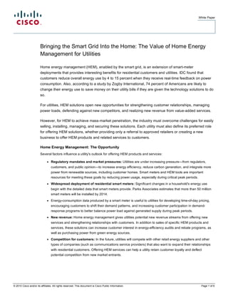 White Paper




                        Bringing the Smart Grid Into the Home: The Value of Home Energy
                        Management for Utilities

                        Home energy management (HEM), enabled by the smart grid, is an extension of smart-meter
                        deployments that provides interesting benefits for residential customers and utilities. IDC found that
                        customers reduce overall energy use by 4 to 15 percent when they receive real-time feedback on power
                        consumption. Also, according to a study by Zogby International, 74 percent of Americans are likely to
                        change their energy use to save money on their utility bills if they are given the technology solutions to do
                        so.

                        For utilities, HEM solutions open new opportunities for strengthening customer relationships, managing
                        power loads, defending against new competitors, and realizing new revenue from value-added services.

                        However, for HEM to achieve mass-market penetration, the industry must overcome challenges for easily
                        selling, installing, managing, and securing these solutions. Each utility must also define its preferred role
                        for offering HEM solutions, whether providing only a referral to approved retailers or creating a new
                        business to offer HEM products and related services to customers.

                        Home Energy Management: The Opportunity
                        Several factors influence a utility's outlook for offering HEM products and services:

                              ●   Regulatory mandates and market pressures: Utilities are under increasing pressure—from regulators,
                                  customers, and public opinion—to increase energy efficiency, reduce carbon generation, and integrate more
                                  power from renewable sources, including customer homes. Smart meters and HEM tools are important
                                  resources for meeting these goals by reducing power usage, especially during critical peak periods.
                              ●   Widespread deployment of residential smart meters: Significant changes in a household's energy use
                                  begin with the detailed data that smart meters provide. Parks Associates estimates that more than 50 million
                                  smart meters will be installed by 2014.
                              ●   Energy-consumption data produced by a smart meter is useful to utilities for developing time-of-day pricing,
                                  encouraging customers to shift their demand patterns, and increasing customer participation in demand-
                                  response programs to better balance power load against generated supply during peak periods.
                              ●   New revenue: Home energy management gives utilities potential new revenue streams from offering new
                                  services and strengthening relationships with customers. In addition to sales of specific HEM products and
                                  services, these solutions can increase customer interest in energy-efficiency audits and rebate programs, as
                                  well as purchasing power from green energy sources.
                              ●   Competition for customers: In the future, utilities will compete with other retail energy suppliers and other
                                  types of companies (such as communications service providers) that also want to expand their relationships
                                  with residential customers. Offering HEM services can help a utility retain customer loyalty and deflect
                                  potential competition from new market entrants.




© 2010 Cisco and/or its affiliates. All rights reserved. This document is Cisco Public Information.                                      Page 1 of 6
 