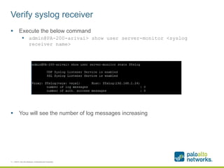Verify syslog receiver
 Execute the below command
 admin@PA-200-arivai> show user server-monitor <syslog
receiver name>
 You will see the number of log messages increasing
11 | ©2014, Palo Alto Networks. Confidential and Proprietary.
 