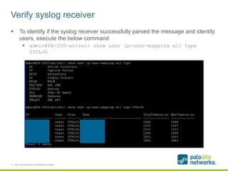 Verify syslog receiver
 To identify if the syslog receiver successfully parsed the message and identify
users, execute the below command
 admin@PA-200-arivai> show user ip-user-mapping all type
SYSLOG
12 | ©2014, Palo Alto Networks. Confidential and Proprietary.
 