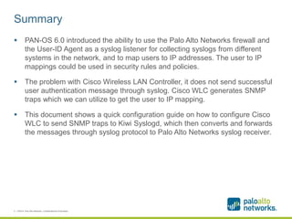 Summary
 PAN-OS 6.0 introduced the ability to use the Palo Alto Networks firewall and
the User-ID Agent as a syslog listener for collecting syslogs from different
systems in the network, and to map users to IP addresses. The user to IP
mappings could be used in security rules and policies.
 The problem with Cisco Wireless LAN Controller, it does not send successful
user authentication message through syslog. Cisco WLC generates SNMP
traps which we can utilize to get the user to IP mapping.
 This document shows a quick configuration guide on how to configure Cisco
WLC to send SNMP traps to Kiwi Syslogd, which then converts and forwards
the messages through syslog protocol to Palo Alto Networks syslog receiver.
2 | ©2014, Palo Alto Networks. Confidential and Proprietary.
 
