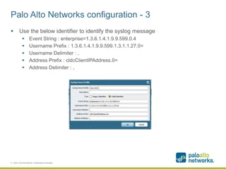 Palo Alto Networks configuration - 3
 Use the below identifier to identify the syslog message
 Event String : enterprise=1.3.6.1.4.1.9.9.599.0.4
 Username Prefix : 1.3.6.1.4.1.9.9.599.1.3.1.1.27.0=
 Username Delimiter : ,
 Address Prefix : cldcClientIPAddress.0=
 Address Delimiter : ,
8 | ©2014, Palo Alto Networks. Confidential and Proprietary.
 