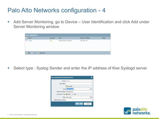 Palo Alto Networks configuration - 4
 Add Server Monitoring, go to Device – User Identification and click Add under
Server Monitoring window
 Select type : Syslog Sender and enter the IP address of Kiwi Syslogd server
9 | ©2014, Palo Alto Networks. Confidential and Proprietary.
 
