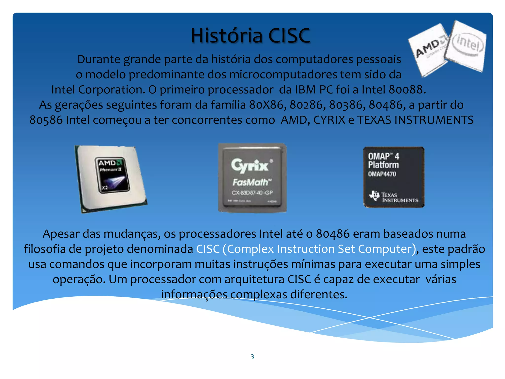 3
Durante grande parte da história dos computadores pessoais
o modelo predominante dos microcomputadores tem sido da
Intel Corporation. O primeiro processador da IBM PC foi a Intel 80088.
As gerações seguintes foram da família 80X86, 80286, 80386, 80486, a partir do
80586 Intel começou a ter concorrentes como AMD, CYRIX e TEXAS INSTRUMENTS
Apesar das mudanças, os processadores Intel até o 80486 eram baseados numa
filosofia de projeto denominada CISC (Complex Instruction Set Computer), este padrão
usa comandos que incorporam muitas instruções mínimas para executar uma simples
operação. Um processador com arquitetura CISC é capaz de executar várias
informações complexas diferentes.
História CISC
 