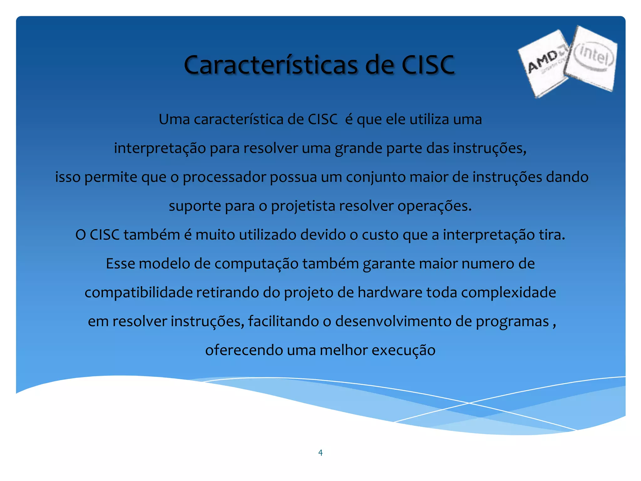 4
Características de CISC
Uma característica de CISC é que ele utiliza uma
interpretação para resolver uma grande parte das instruções,
isso permite que o processador possua um conjunto maior de instruções dando
suporte para o projetista resolver operações.
O CISC também é muito utilizado devido o custo que a interpretação tira.
Esse modelo de computação também garante maior numero de
compatibilidade retirando do projeto de hardware toda complexidade
em resolver instruções, facilitando o desenvolvimento de programas ,
oferecendo uma melhor execução
 