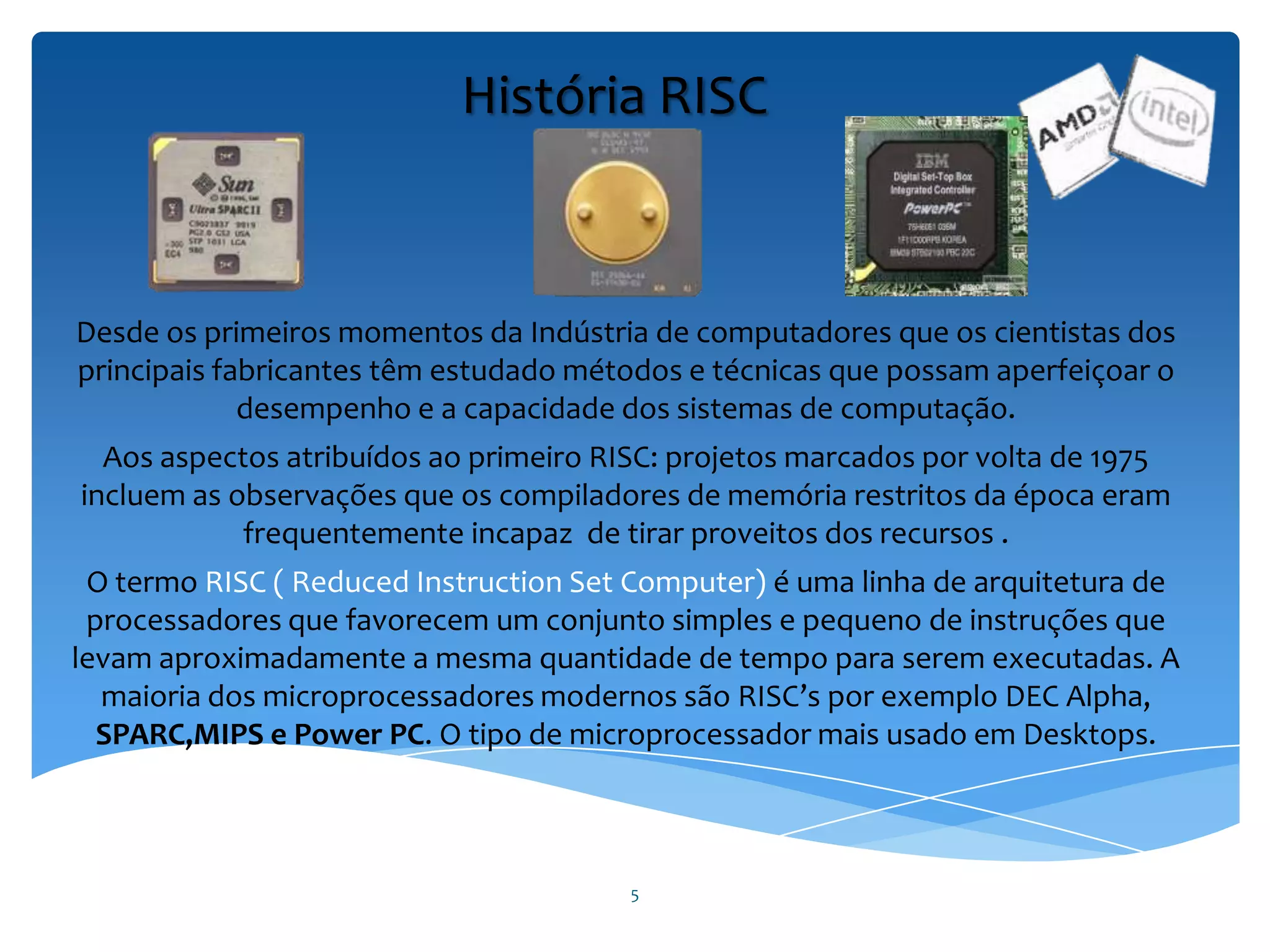 5
História RISC
Desde os primeiros momentos da Indústria de computadores que os cientistas dos
principais fabricantes têm estudado métodos e técnicas que possam aperfeiçoar o
desempenho e a capacidade dos sistemas de computação.
Aos aspectos atribuídos ao primeiro RISC: projetos marcados por volta de 1975
incluem as observações que os compiladores de memória restritos da época eram
frequentemente incapaz de tirar proveitos dos recursos .
O termo RISC ( Reduced Instruction Set Computer) é uma linha de arquitetura de
processadores que favorecem um conjunto simples e pequeno de instruções que
levam aproximadamente a mesma quantidade de tempo para serem executadas. A
maioria dos microprocessadores modernos são RISC’s por exemplo DEC Alpha,
SPARC,MIPS e Power PC. O tipo de microprocessador mais usado em Desktops.
 