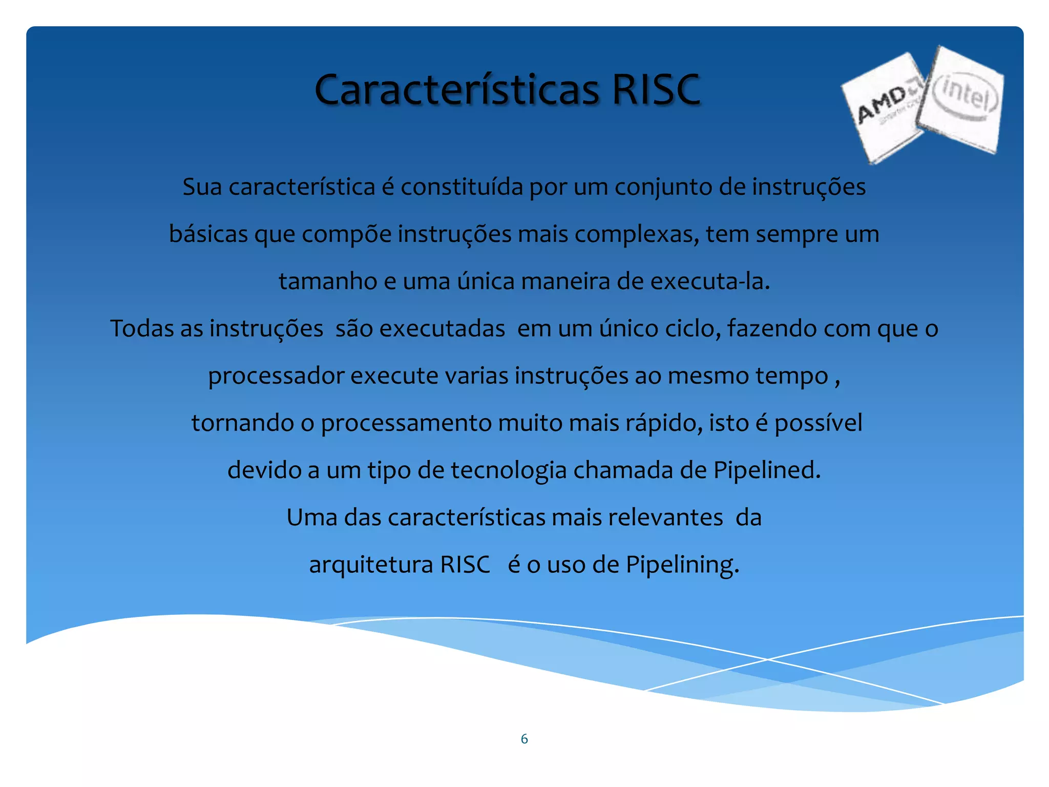 6
Características RISC
Sua característica é constituída por um conjunto de instruções
básicas que compõe instruções mais complexas, tem sempre um
tamanho e uma única maneira de executa-la.
Todas as instruções são executadas em um único ciclo, fazendo com que o
processador execute varias instruções ao mesmo tempo ,
tornando o processamento muito mais rápido, isto é possível
devido a um tipo de tecnologia chamada de Pipelined.
Uma das características mais relevantes da
arquitetura RISC é o uso de Pipelining.
 