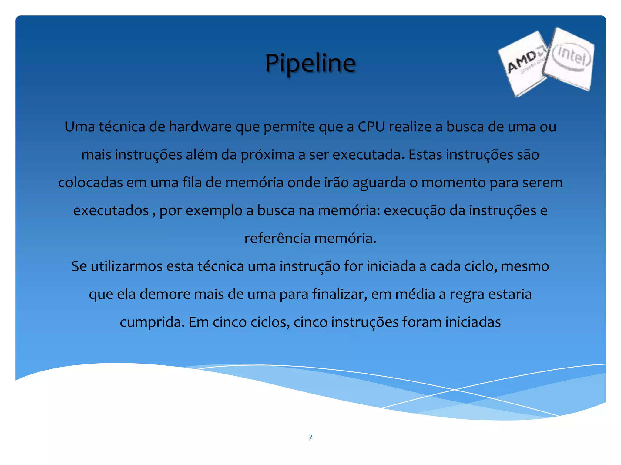 7
Pipeline
Uma técnica de hardware que permite que a CPU realize a busca de uma ou
mais instruções além da próxima a ser executada. Estas instruções são
colocadas em uma fila de memória onde irão aguarda o momento para serem
executados , por exemplo a busca na memória: execução da instruções e
referência memória.
Se utilizarmos esta técnica uma instrução for iniciada a cada ciclo, mesmo
que ela demore mais de uma para finalizar, em média a regra estaria
cumprida. Em cinco ciclos, cinco instruções foram iniciadas
 