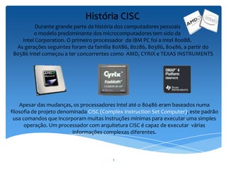 3
Durante grande parte da história dos computadores pessoais
o modelo predominante dos microcomputadores tem sido da
Intel Corporation. O primeiro processador da IBM PC foi a Intel 80088.
As gerações seguintes foram da família 80X86, 80286, 80386, 80486, a partir do
80586 Intel começou a ter concorrentes como AMD, CYRIX e TEXAS INSTRUMENTS
Apesar das mudanças, os processadores Intel até o 80486 eram baseados numa
filosofia de projeto denominada CISC (Complex Instruction Set Computer), este padrão
usa comandos que incorporam muitas instruções mínimas para executar uma simples
operação. Um processador com arquitetura CISC é capaz de executar várias
informações complexas diferentes.
História CISC
 