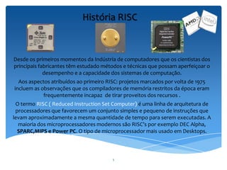 5
História RISC
Desde os primeiros momentos da Indústria de computadores que os cientistas dos
principais fabricantes têm estudado métodos e técnicas que possam aperfeiçoar o
desempenho e a capacidade dos sistemas de computação.
Aos aspectos atribuídos ao primeiro RISC: projetos marcados por volta de 1975
incluem as observações que os compiladores de memória restritos da época eram
frequentemente incapaz de tirar proveitos dos recursos .
O termo RISC ( Reduced Instruction Set Computer) é uma linha de arquitetura de
processadores que favorecem um conjunto simples e pequeno de instruções que
levam aproximadamente a mesma quantidade de tempo para serem executadas. A
maioria dos microprocessadores modernos são RISC’s por exemplo DEC Alpha,
SPARC,MIPS e Power PC. O tipo de microprocessador mais usado em Desktops.
 