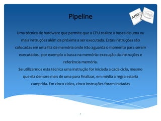7
Pipeline
Uma técnica de hardware que permite que a CPU realize a busca de uma ou
mais instruções além da próxima a ser executada. Estas instruções são
colocadas em uma fila de memória onde irão aguarda o momento para serem
executados , por exemplo a busca na memória: execução da instruções e
referência memória.
Se utilizarmos esta técnica uma instrução for iniciada a cada ciclo, mesmo
que ela demore mais de uma para finalizar, em média a regra estaria
cumprida. Em cinco ciclos, cinco instruções foram iniciadas
 