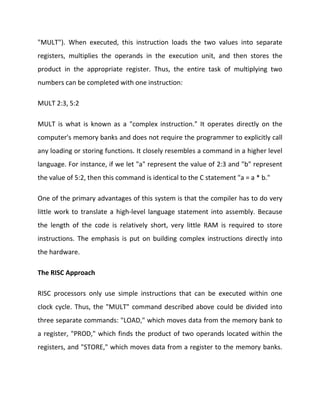 "MULT"). When executed, this instruction loads the two values into separate
registers, multiplies the operands in the execution unit, and then stores the
product in the appropriate register. Thus, the entire task of multiplying two
numbers can be completed with one instruction:
MULT 2:3, 5:2
MULT is what is known as a "complex instruction." It operates directly on the
computer's memory banks and does not require the programmer to explicitly call
any loading or storing functions. It closely resembles a command in a higher level
language. For instance, if we let "a" represent the value of 2:3 and "b" represent
the value of 5:2, then this command is identical to the C statement "a = a * b."
One of the primary advantages of this system is that the compiler has to do very
little work to translate a high-level language statement into assembly. Because
the length of the code is relatively short, very little RAM is required to store
instructions. The emphasis is put on building complex instructions directly into
the hardware.
The RISC Approach
RISC processors only use simple instructions that can be executed within one
clock cycle. Thus, the "MULT" command described above could be divided into
three separate commands: "LOAD," which moves data from the memory bank to
a register, "PROD," which finds the product of two operands located within the
registers, and "STORE," which moves data from a register to the memory banks.

 