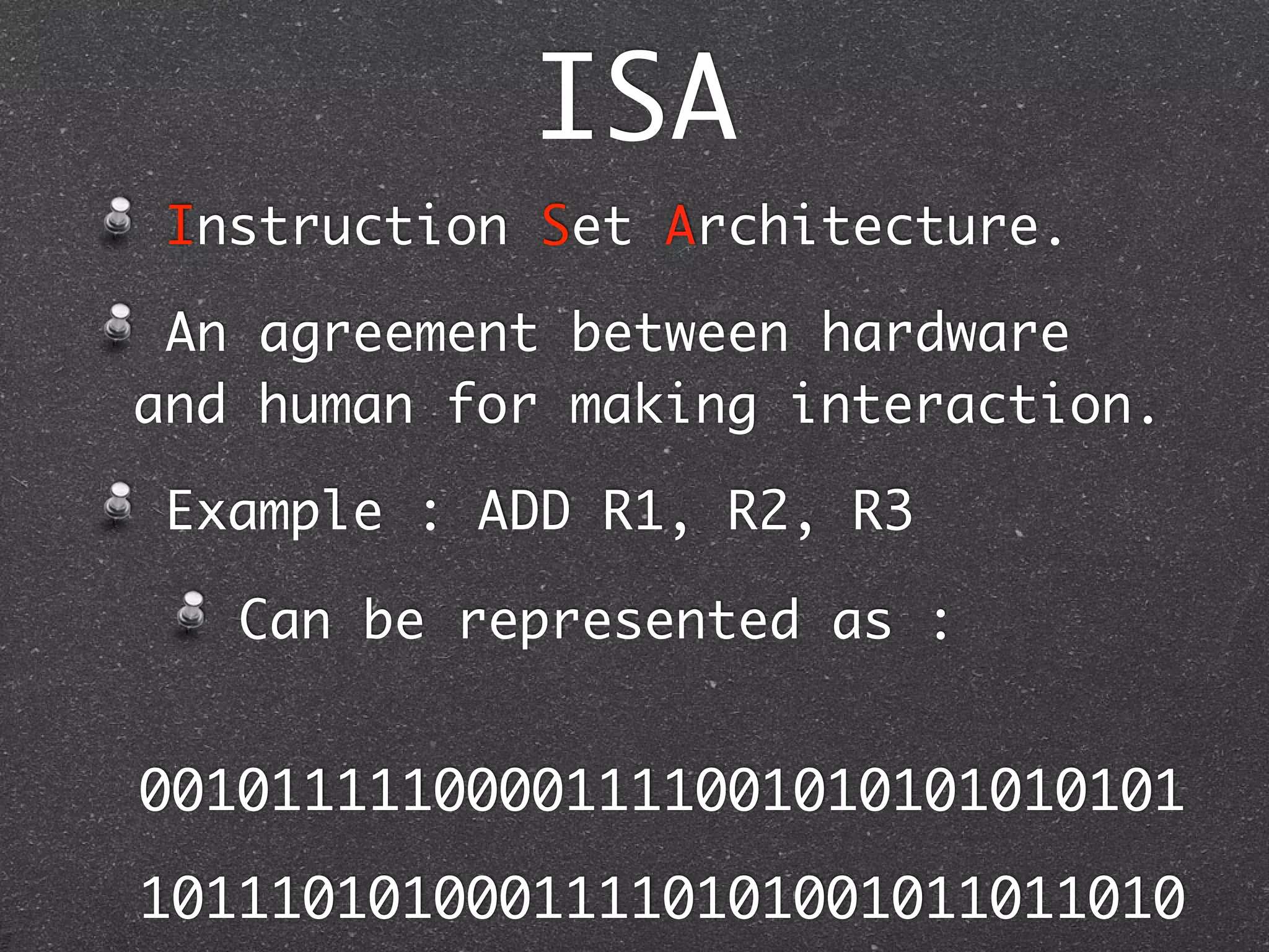 ISA
Instruction Set Architecture.
An agreement between hardware
and human for making interaction.
Example : ADD R1, R2, R3
Can be represented as :
00101111100001111001010101010101
10111010100011110101001011011010
