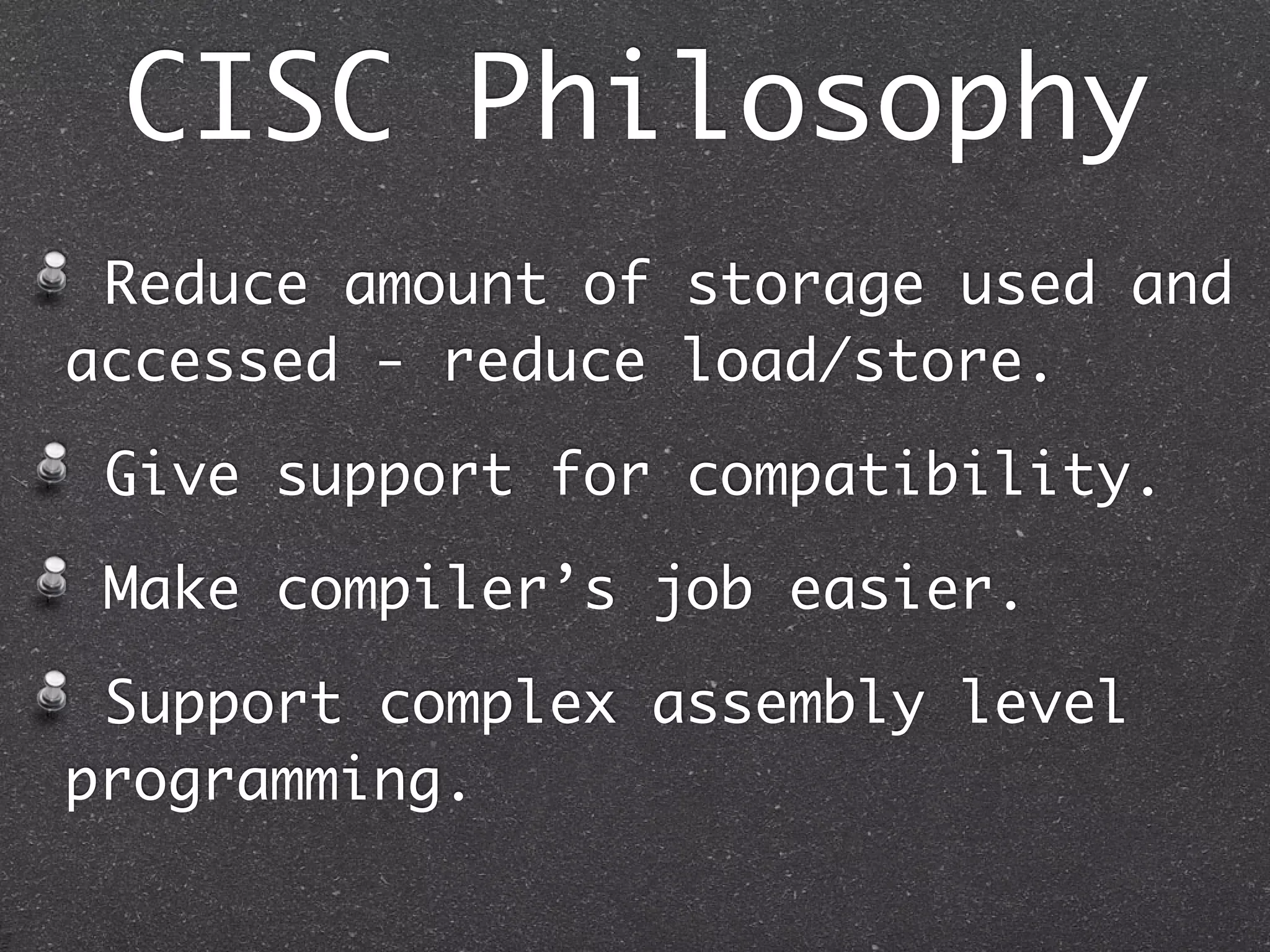 CISC Philosophy
Reduce amount of storage used and
accessed - reduce load/store.
Give support for compatibility.
Make compiler’s job easier.
Support complex assembly level
programming.