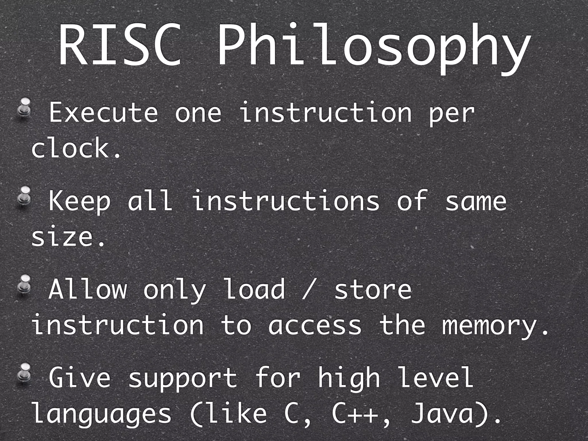 RISC Philosophy
Execute one instruction per
clock.
Keep all instructions of same
size.
Allow only load / store
instruction to access the memory.
Give support for high level
languages (like C, C++, Java).