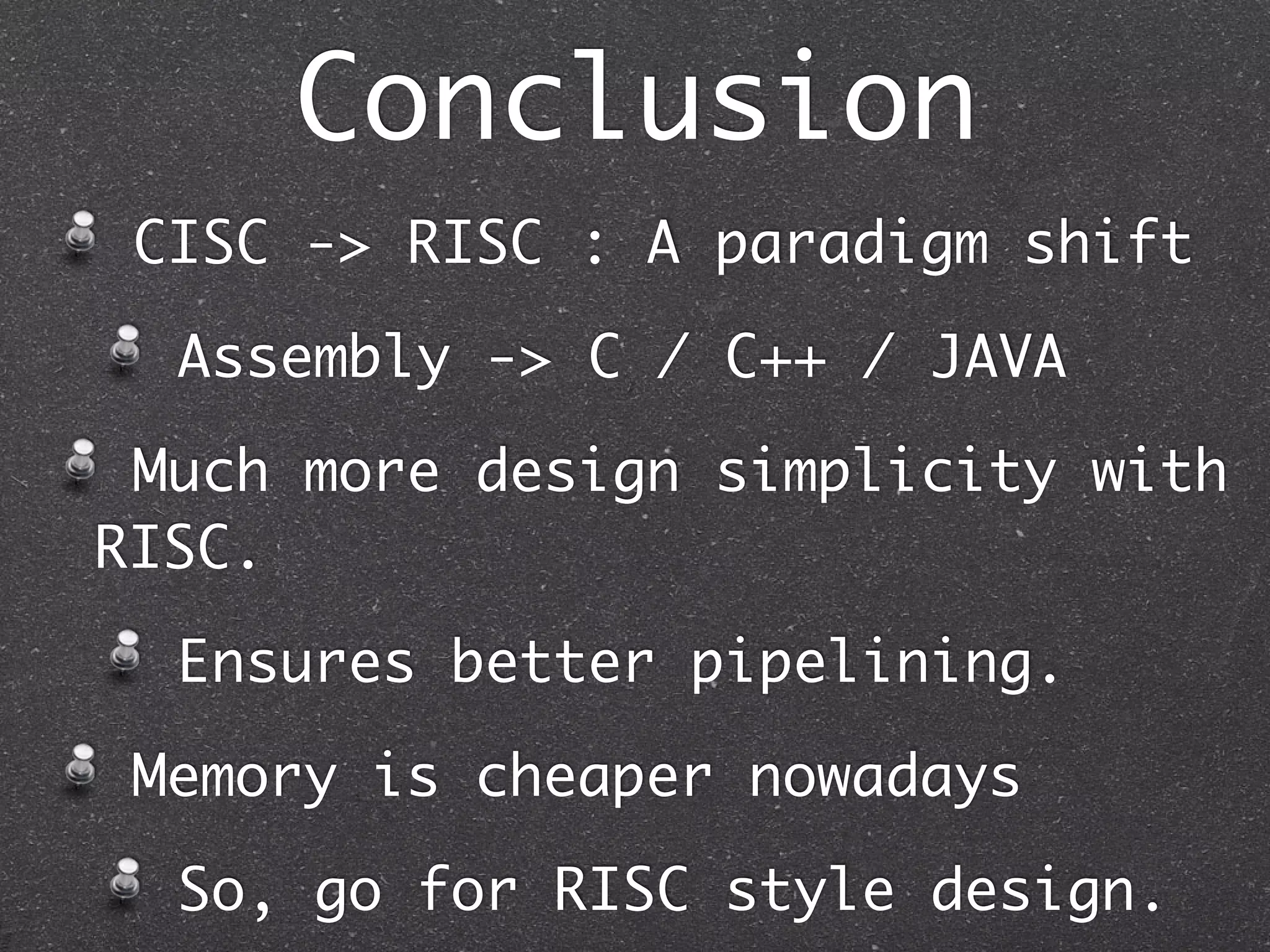 Conclusion
CISC -> RISC : A paradigm shift
Assembly -> C / C++ / JAVA
Much more design simplicity with
RISC.
Ensures better pipelining.
Memory is cheaper nowadays
So, go for RISC style design.