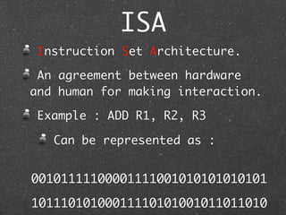 ISA
Instruction Set Architecture.
An agreement between hardware
and human for making interaction.
Example : ADD R1, R2, R3
Can be represented as :
00101111100001111001010101010101
10111010100011110101001011011010
 