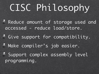 CISC Philosophy
Reduce amount of storage used and
accessed - reduce load/store.
Give support for compatibility.
Make compiler’s job easier.
Support complex assembly level
programming.
 