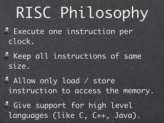 RISC Philosophy
Execute one instruction per
clock.
Keep all instructions of same
size.
Allow only load / store
instruction to access the memory.
Give support for high level
languages (like C, C++, Java).
 