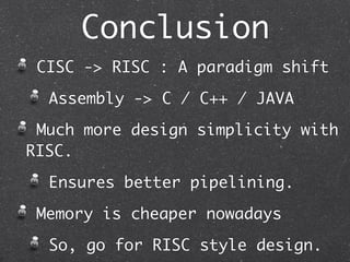 Conclusion
CISC -> RISC : A paradigm shift
Assembly -> C / C++ / JAVA
Much more design simplicity with
RISC.
Ensures better pipelining.
Memory is cheaper nowadays
So, go for RISC style design.
 