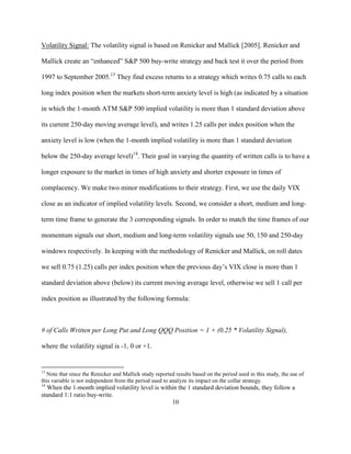Volatility Signal: The volatility signal is based on Renicker and Mallick [2005]. Renicker and

Mallick create an “enhanced” S&P 500 buy-write strategy and back test it over the period from

1997 to September 2005.13 They find excess returns to a strategy which writes 0.75 calls to each

long index position when the markets short-term anxiety level is high (as indicated by a situation

in which the 1-month ATM S&P 500 implied volatility is more than 1 standard deviation above

its current 250-day moving average level), and writes 1.25 calls per index position when the

anxiety level is low (when the 1-month implied volatility is more than 1 standard deviation

below the 250-day average level)14. Their goal in varying the quantity of written calls is to have a

longer exposure to the market in times of high anxiety and shorter exposure in times of

complacency. We make two minor modifications to their strategy. First, we use the daily VIX

close as an indicator of implied volatility levels. Second, we consider a short, medium and long-

term time frame to generate the 3 corresponding signals. In order to match the time frames of our

momentum signals our short, medium and long-term volatility signals use 50, 150 and 250-day

windows respectively. In keeping with the methodology of Renicker and Mallick, on roll dates

we sell 0.75 (1.25) calls per index position when the previous day’s VIX close is more than 1

standard deviation above (below) its current moving average level, otherwise we sell 1 call per

index position as illustrated by the following formula:



# of Calls Written per Long Put and Long QQQ Position = 1 + (0.25 * Volatility Signal),

where the volatility signal is -1, 0 or +1.


13
  Note that since the Renicker and Mallick study reported results based on the period used in this study, the use of
this variable is not independent from the period used to analyze its impact on the collar strategy.
14
  When the 1-month implied volatility level is within the 1 standard deviation bounds, they follow a
standard 1:1 ratio buy-write.
                                                   10
 