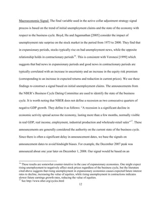 Macroeconomic Signal: The final variable used in the active collar adjustment strategy signal

process is based on the trend of initial unemployment claims and the state of the economy with

respect to the business cycle. Boyd, Hu and Jagannathan [2005] consider the impact of

unemployment rate surprise on the stock market in the period from 1973 to 2000. They find that

in expansionary periods, stocks typically rise on bad unemployment news, while the opposite

relationship holds in contractionary periods16. This is consistent with Veronesi [1999] which

suggests that bad news in expansionary periods and good news in contractionary periods are

typically correlated with an increase in uncertainty and an increase in the equity risk premium

(corresponding to an increase in expected returns and reduction in current prices). We use these

findings to construct a signal based on initial unemployment claims. The announcements from

the NBER’s Business Cycle Dating Committee are used to identify the state of the business

cycle. It is worth noting that NBER does not define a recession as two consecutive quarters of

negative GDP growth. They define it as follows: “A recession is a significant decline in

economic activity spread across the economy, lasting more than a few months, normally visible

in real GDP, real income, employment, industrial production and wholesale-retail sales”17. These

announcements are generally considered the authority on the current state of the business cycle.

Since there is often a significant delay in announcement dates, we base the signals on

announcement dates to avoid hindsight biases. For example, the December 2007 peak was

announced about one year later on December 1, 2008. Our signal would be based on an


16
   These results are somewhat counter-intuitive in the case of expansionary economies. One might expect
rising unemployment to negatively affect stock prices regardless of the business cycle, but the literature
cited above suggests that rising unemployment in expansionary economies causes expected future interest
rates to decline, increasing the value of equities, while rising unemployment in contractions indicates
slower future earnings growth rates, reducing the value of equities.
17
   See http://www.nber.org/cycles.html
                                                      12
 