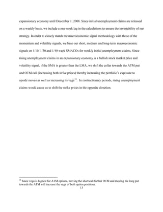 expansionary economy until December 1, 2008. Since initial unemployment claims are released

on a weekly basis, we include a one-week lag in the calculations to ensure the investability of our

strategy. In order to closely match the macroeconomic signal methodology with those of the

momentum and volatility signals, we base our short, medium and long-term macroeconomic

signals on 1/10, 1/30 and 1/40 week SMACOs for weekly initial unemployment claims. Since

rising unemployment claims in an expansionary economy is a bullish stock market price and

volatility signal, if the SMA is greater than the LMA, we shift the collar towards the ATM put

and OTM call (increasing both strike prices) thereby increasing the portfolio’s exposure to

upside moves as well as increasing its vega18. In contractionary periods, rising unemployment

claims would cause us to shift the strike prices in the opposite direction.




18
  Since vega is highest for ATM options, moving the short call further OTM and moving the long put
towards the ATM will increase the vega of both option positions.
                                                  13
 
