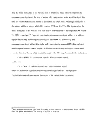 date, the initial moneyness of the puts and calls is determined based on the momentum and

macroeconomic signals and the ratio of written calls is determined by the volatility signal. Our

rules are constructed in such a manner to ensure that the target initial percentage moneyness of

the options will be an integer which falls between ATM and 5% OTM. The signals adjust the

initial moneyness of the puts and calls from a level near the center of the range at 3% OTM and

2% OTM, respectively20. From this central point, the momentum signal will serve to widen or

tighten the collar by increasing or decreasing the amount OTM, respectively. The

macroeconomic signal will shift the collar up by increasing the amount OTM of the calls and

decreasing the amount OTM of the puts, or shift the collar down by moving the strikes in the

opposite direction. The net effect can be illustrated by the following formulas for the call strikes:

        Call % OTM = 2 + (Momentum signal + Macroeconomic signal),

and for puts:

        Put % OTM = 3 + (Momentum signal - Macroeconomic signal),

where the momentum signal and the macroeconomic signal are +1/-1 binary signals.

The following example provides an illustration of the trading signal calculation:




20
   Puts tend to cost more than calls for a given level of moneyness, so we start the puts further OTM to
allow the option component of the strategy to be close to zero cost.
                                                       15
 