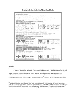 Trading Rule Calculation For Mutual Fund Collar


              Short Term Trading Rule Calculation:
              Initial Call Moneyness = 2% OTM + (Momentum signal + Macroeconomic signal) = (2+1-1)% OTM = 2% OTM
              Initial Put Moneyness = 3% OTM + (Momentum signal - Macroeconomic signal) = (3+1+1)% OTM = 5% OTM
              Number of Calls and Puts per Mutual Fund Position before Volatility Signal Impact = Beta Mutual Fund, QQQ * PriceMutual Fund/PriceQQQ
              Number of Calls and Puts per Mutual Fund Position before Volatility Signal Impact = 0.396 * 99.36 / 102.44 = 0.38
              Volatility Signal Impact:
              Number of Calls per Put = 1.00 + (0.25 * Volatility Signal) = 1 + (0.25 * 1) = 1.25 Calls/Put
              Number of Puts per Mutual Fund Position = 0.38
              Number of Calls per Mutual Fund Position = 1.25 * 0.38 = 0.48
                                                                                                               65-Day
                  SHORT          SHORT NDX                                                      SHORT                     Price of
                                                                                                               Rolling               Price of   Mutual Fund/Put/Call
               Macroeconomic     Momentum        Call % OTM     Put % OTM                      Volatility                 Mutual
                                                                                                              Beta with               QQQ              Ratio
                   Signal          Signal                                                        Signal                    Fund
                                                                                                                QQQ
                    -1               +1          2 % OTM        5 % OTM                            1           0.396      99.36      102.44        1/0.38/0.48
              Medium Term Trading Rule Calculation:
              Initial Call Moneyness = 2% OTM + (Momentum signal + Macroeconomic signal) = (2+1-1)% OTM = 2% OTM
              Initial Put Moneyness = 3% OTM + (Momentum signal - Macroeconomic signal) = (3+1+1)% OTM = 5% OTM
              Number of Calls and Puts per Mutual Fund Position before Volatility Signal Impact = Beta Mutual Fund, QQQ * PriceMutual Fund/PriceQQQ
              Number of Calls and Puts per Mutual Fund Position before Volatility Signal Impact = 0.396 * 99.36 / 102.44 = 0.38
              Volatility Signal Impact:
              Number of Calls per Put = 1.00 + (0.25 * Volatility Signal) = 1 + (0.25 * 1) = 1.25 Calls/Put
              Number of Puts per Mutual Fund Position = 0.38
              Number of Calls per Mutual Fund Position = 1.25 * 0.38 = 0.48
                                                                                                               65-Day
                 MEDIUM         MEDIUM NDX                                                     MEDIUM                     Price of
                                                                                                               Rolling               Price of   Mutual Fund/Put/Call
               Macroeconomic     Momentum        Call % OTM     Put % OTM                      Volatility                 Mutual
                                                                                                              Beta with               QQQ              Ratio
                   Signal          Signal                                                       Signal                     Fund
                                                                                                                QQQ
                    -1               +1          2 % OTM        5 % OTM                            1           0.396      99.36      102.44        1/0.38/0.48
              Long Term Trading Rule Calculation:
              Initial Call Moneyness = 2% OTM + (Momentum signal + Macroeconomic signal) = (2+1-1)% OTM = 2% OTM
              Initial Put Moneyness = 3% OTM + (Momentum signal - Macroeconomic signal) = (3+1+1)% OTM = 5% OTM
              Number of Calls and Puts per Mutual Fund Position before Volatility Signal Impact = Beta Mutual Fund, QQQ * PriceMutual Fund/PriceQQQ
              Number of Calls and Puts per Mutual Fund Position before Volatility Signal Impact = 0.396 * 99.36 / 102.44 = 0.38
              Volatility Signal Impact:
              Number of Calls per Put = 1.00 + (0.25 * Volatility Signal) = 1 + (0.25 * 0) = 1.00 Calls/Put
              Number of Puts per Mutual Fund Position = 0.38
              Number of Calls per Mutual Fund Position = 1.00 * 0.38 = 0.38
                                                                                                               65-Day
                   LONG          LONG NDX                                                       LONG                      Price of
                                                                                                               Rolling               Price of   Mutual Fund/Put/Call
               Macroeconomic     Momentum        Call % OTM     Put % OTM                      Volatility                 Mutual
                                                                                                              Beta with               QQQ              Ratio
                   Signal          Signal                                                       Signal                     Fund
                                                                                                                QQQ
                    -1               +1          2 % OTM        5 % OTM                            0           0.396      99.36      102.44        1/0.38/0.38




Results

         It is worth noting that while the results in this update are fully consistent with the original

paper, there are slight discrepancies due to changes in data providers, Optionmetrics data

cleaning/updating and minor changes to the methodology23. Before reviewing the results of the


23
   Some minor changes in methodology were made from the September 2010 analysis. The current methodology
picks the closest strike price to the desired strike price whether it is further ITM or OTM. In addition, minor changes
in the return streams may have resulted from subsequent data cleaning/updating by OptionMetrics and a change
                                                                                        19
 