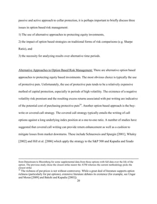passive and active approach to collar protection, it is perhaps important to briefly discuss three

issues in option based risk management:

1) The use of alternative approaches to protecting equity investments,

2) the impact of option based strategies on traditional forms of risk comparisons (e.g. Sharpe

Ratio), and

3) the necessity for analyzing results over alternative time periods.



Alternative Approaches to Option Based Risk Management: There are alternative option based

approaches to protecting equity based investments. The most obvious choice is typically the use

of protective puts. Unfortunately, the use of protective puts tends to be a relatively expensive

method of capital protection, especially in periods of high volatility. The existence of a negative

volatility risk premium and the resulting excess returns associated with put writing are indicative

of the potential cost of purchasing protective puts24. Another option based approach is the buy-

write or covered call strategy. The covered call strategy typically entails the writing of call

options against a long underlying index position at a one-to-one ratio. A number of studies have

suggested that covered call writing can provide return enhancement as well as a cushion to

mitigate losses from market downturns. These include Schneeweis and Spurgin [2001], Whaley

[2002] and Hill et al. [2006] which apply the strategy to the S&P 500 and Kapadia and Szado




from Datastream to Bloomberg for some supplemental data.from those options with full data over the life of the
option. The previous study chose the closest strike nearer the ATM whereas the current methodology picks the
closest strike
24
   The richness of put prices is not without controversy. While a great deal of literature supports option
richness (particularly for put options), extensive literature debates its existence (for example, see Ungar
and Moran [2009] and Bakshi and Kapadia [2003]).
                                                       20
 