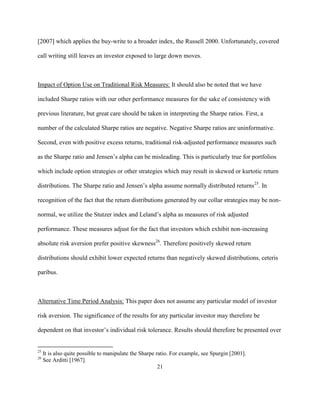 [2007] which applies the buy-write to a broader index, the Russell 2000. Unfortunately, covered

call writing still leaves an investor exposed to large down moves.



Impact of Option Use on Traditional Risk Measures: It should also be noted that we have

included Sharpe ratios with our other performance measures for the sake of consistency with

previous literature, but great care should be taken in interpreting the Sharpe ratios. First, a

number of the calculated Sharpe ratios are negative. Negative Sharpe ratios are uninformative.

Second, even with positive excess returns, traditional risk-adjusted performance measures such

as the Sharpe ratio and Jensen’s alpha can be misleading. This is particularly true for portfolios

which include option strategies or other strategies which may result in skewed or kurtotic return

distributions. The Sharpe ratio and Jensen’s alpha assume normally distributed returns25. In

recognition of the fact that the return distributions generated by our collar strategies may be non-

normal, we utilize the Stutzer index and Leland’s alpha as measures of risk adjusted

performance. These measures adjust for the fact that investors which exhibit non-increasing

absolute risk aversion prefer positive skewness26. Therefore positively skewed return

distributions should exhibit lower expected returns than negatively skewed distributions, ceteris

paribus.



Alternative Time Period Analysis: This paper does not assume any particular model of investor

risk aversion. The significance of the results for any particular investor may therefore be

dependent on that investor’s individual risk tolerance. Results should therefore be presented over


25
     It is also quite possible to manipulate the Sharpe ratio. For example, see Spurgin [2001].
26
     See Arditti [1967].
                                                         21
 
