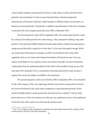 various market conditions which provide investors a wider range of results consistent with a

particular risk environment. In order to assess the performance and risk management

characteristics of the passive and active collar strategies in different market environments, we

break up our time period into 3 sub-periods. In addition, the performance of the active strategies

is assessed in the out-of-sample period from June 2009 to September 2010.

        The first sub-period is April 1999 to September 2002. We would expect that this would

be a relatively favorable period for the collar strategy, when compared to holding a long index

position. In this period the QQQ exhibited extremely high realized volatility and experienced a

strong run-up followed by a rapid loss of more than ¾ of its value from peak to trough. While

one would expect that protective strategies would be very beneficial with a drop of this

magnitude, there are two factors that mitigate the benefits of the protective puts. First, put

options would likely be very expensive in this environment. Secondly, the short call position

would greatly limit the upside participation of the collar in the incredibly strong run-up of the

early part of the sub-period. This is a particularly interesting sub-period to study, because it

captures the run-up and collapse of a bubble in the underlying.

        The second sub-period, which covers October 2002 to September 2007, is less favorable

for the collar strategy. In fact, one might argue that this time period is representative of nearly

the worst environment for the collar (when compared to a long underlying position). In this

period, the QQQ exhibits a steady growth rate with relatively low volatility27 and few sharp

downward moves. In this environment, the collar may lose significant revenue on the upside due

to the short calls while it gains very little from the protective puts.


27
  The 17.5% volatility in this sub-period is quite high, but much smaller than the 30% volatility of the
overall period or the 42% of the early sub-period.
                                                     22
 