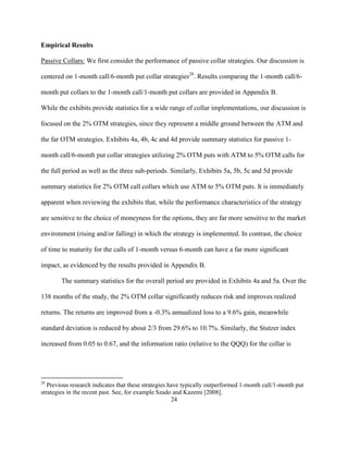 Empirical Results

Passive Collars: We first consider the performance of passive collar strategies. Our discussion is

centered on 1-month call/6-month put collar strategies28. Results comparing the 1-month call/6-

month put collars to the 1-month call/1-month put collars are provided in Appendix B.

While the exhibits provide statistics for a wide range of collar implementations, our discussion is

focused on the 2% OTM strategies, since they represent a middle ground between the ATM and

the far OTM strategies. Exhibits 4a, 4b, 4c and 4d provide summary statistics for passive 1-

month call/6-month put collar strategies utilizing 2% OTM puts with ATM to 5% OTM calls for

the full period as well as the three sub-periods. Similarly, Exhibits 5a, 5b, 5c and 5d provide

summary statistics for 2% OTM call collars which use ATM to 5% OTM puts. It is immediately

apparent when reviewing the exhibits that, while the performance characteristics of the strategy

are sensitive to the choice of moneyness for the options, they are far more sensitive to the market

environment (rising and/or falling) in which the strategy is implemented. In contrast, the choice

of time to maturity for the calls of 1-month versus 6-month can have a far more significant

impact, as evidenced by the results provided in Appendix B.

        The summary statistics for the overall period are provided in Exhibits 4a and 5a. Over the

138 months of the study, the 2% OTM collar significantly reduces risk and improves realized

returns. The returns are improved from a -0.3% annualized loss to a 9.6% gain, meanwhile

standard deviation is reduced by about 2/3 from 29.6% to 10.7%. Similarly, the Stutzer index

increased from 0.05 to 0.67, and the information ratio (relative to the QQQ) for the collar is




28
   Previous research indicates that these strategies have typically outperformed 1-month call/1-month put
strategies in the recent past. See, for example Szado and Kazemi [2008].
                                                      24
 