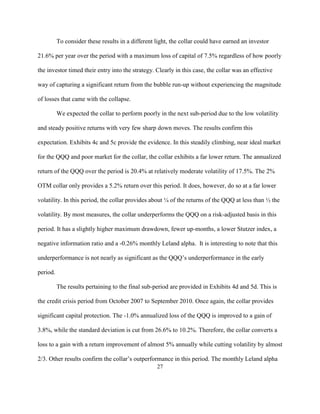 To consider these results in a different light, the collar could have earned an investor

21.6% per year over the period with a maximum loss of capital of 7.5% regardless of how poorly

the investor timed their entry into the strategy. Clearly in this case, the collar was an effective

way of capturing a significant return from the bubble run-up without experiencing the magnitude

of losses that came with the collapse.

          We expected the collar to perform poorly in the next sub-period due to the low volatility

and steady positive returns with very few sharp down moves. The results confirm this

expectation. Exhibits 4c and 5c provide the evidence. In this steadily climbing, near ideal market

for the QQQ and poor market for the collar, the collar exhibits a far lower return. The annualized

return of the QQQ over the period is 20.4% at relatively moderate volatility of 17.5%. The 2%

OTM collar only provides a 5.2% return over this period. It does, however, do so at a far lower

volatility. In this period, the collar provides about ¼ of the returns of the QQQ at less than ½ the

volatility. By most measures, the collar underperforms the QQQ on a risk-adjusted basis in this

period. It has a slightly higher maximum drawdown, fewer up-months, a lower Stutzer index, a

negative information ratio and a -0.26% monthly Leland alpha. It is interesting to note that this

underperformance is not nearly as significant as the QQQ’s underperformance in the early

period.

          The results pertaining to the final sub-period are provided in Exhibits 4d and 5d. This is

the credit crisis period from October 2007 to September 2010. Once again, the collar provides

significant capital protection. The -1.0% annualized loss of the QQQ is improved to a gain of

3.8%, while the standard deviation is cut from 26.6% to 10.2%. Therefore, the collar converts a

loss to a gain with a return improvement of almost 5% annually while cutting volatility by almost

2/3. Other results confirm the collar’s outperformance in this period. The monthly Leland alpha
                                                   27
 