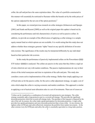 collar, the call and put have the same expiration dates. The value of a portfolio constructed in

this manner will essentially be restricted to fluctuate within the bounds set by the strike prices of

the options (adjusted for the net cost of the option positions).2

        In this paper, we extend previous research on collar strategies (Schneeweis and Spurgin

[2001] and Szado and Kazemi [2009] as well as the original paper this update is based on) by

considering the performance and risk characteristics of active as well as passive collars. In

addition, we provide an example of the effectiveness of applying a collar strategy to a sample

equity mutual fund on which options are not available. It is worth noting that this study does not

address whether these strategies generate “alpha” based on any specific definition of investor

risk aversion. The significance of the results may be interpreted differently by any individual

based on their particular risk aversion.

        In this study the performance of passively implemented collars on the Powershares QQQ

ETF (ticker: QQQQ) is analyzed. The collars are passive in the sense that they follow a rigid set

of rules which do not vary with market conditions. The passive implementations do vary in their

choice of the initial moneyness and time to expiration of the calls and puts. This study also

considers a more active implementation of the collar strategy. Rather than simply applying a set

of fixed rules as for the passive collar, for the active collar adjustment strategy, we apply a set of

rules which adapt the collar to varying economic and market conditions. This approach is similar

to applying a set of tactical asset allocation rules to a set of investments. There are of course an

2
 Collars can be visualized as a combination of covered call and protective put strategies. The collar
strategy essentially adds a long protective put to a covered call strategy. This provides the significant
downside protection which the covered call strategy lacks. The purchase of the long put is financed by the
sale of the call. In essence, the collar trades upside participation for downside protection. A tight collar
provides less upside participation and more downside protection than a loose collar. At one extreme, the
tightest collar (ATM puts and calls) effectively immunizes the portfolio from market movements. At the
other extreme (very far OTM puts and calls), the collar is essentially equivalent to a long index position.
                                                        3
 