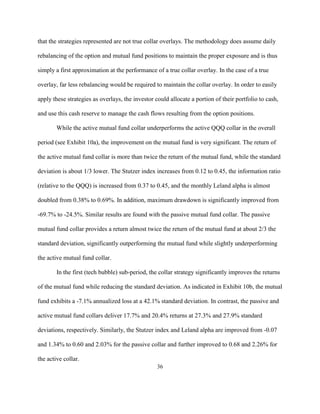 that the strategies represented are not true collar overlays. The methodology does assume daily

rebalancing of the option and mutual fund positions to maintain the proper exposure and is thus

simply a first approximation at the performance of a true collar overlay. In the case of a true

overlay, far less rebalancing would be required to maintain the collar overlay. In order to easily

apply these strategies as overlays, the investor could allocate a portion of their portfolio to cash,

and use this cash reserve to manage the cash flows resulting from the option positions.

        While the active mutual fund collar underperforms the active QQQ collar in the overall

period (see Exhibit 10a), the improvement on the mutual fund is very significant. The return of

the active mutual fund collar is more than twice the return of the mutual fund, while the standard

deviation is about 1/3 lower. The Stutzer index increases from 0.12 to 0.45, the information ratio

(relative to the QQQ) is increased from 0.37 to 0.45, and the monthly Leland alpha is almost

doubled from 0.38% to 0.69%. In addition, maximum drawdown is significantly improved from

-69.7% to -24.5%. Similar results are found with the passive mutual fund collar. The passive

mutual fund collar provides a return almost twice the return of the mutual fund at about 2/3 the

standard deviation, significantly outperforming the mutual fund while slightly underperforming

the active mutual fund collar.

        In the first (tech bubble) sub-period, the collar strategy significantly improves the returns

of the mutual fund while reducing the standard deviation. As indicated in Exhibit 10b, the mutual

fund exhibits a -7.1% annualized loss at a 42.1% standard deviation. In contrast, the passive and

active mutual fund collars deliver 17.7% and 20.4% returns at 27.3% and 27.9% standard

deviations, respectively. Similarly, the Stutzer index and Leland alpha are improved from -0.07

and 1.34% to 0.60 and 2.03% for the passive collar and further improved to 0.68 and 2.26% for

the active collar.
                                                  36
 