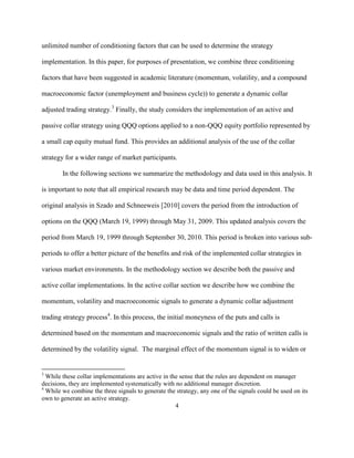 unlimited number of conditioning factors that can be used to determine the strategy

implementation. In this paper, for purposes of presentation, we combine three conditioning

factors that have been suggested in academic literature (momentum, volatility, and a compound

macroeconomic factor (unemployment and business cycle)) to generate a dynamic collar

adjusted trading strategy.3 Finally, the study considers the implementation of an active and

passive collar strategy using QQQ options applied to a non-QQQ equity portfolio represented by

a small cap equity mutual fund. This provides an additional analysis of the use of the collar

strategy for a wider range of market participants.

        In the following sections we summarize the methodology and data used in this analysis. It

is important to note that all empirical research may be data and time period dependent. The

original analysis in Szado and Schneeweis [2010] covers the period from the introduction of

options on the QQQ (March 19, 1999) through May 31, 2009. This updated analysis covers the

period from March 19, 1999 through September 30, 2010. This period is broken into various sub-

periods to offer a better picture of the benefits and risk of the implemented collar strategies in

various market environments. In the methodology section we describe both the passive and

active collar implementations. In the active collar section we describe how we combine the

momentum, volatility and macroeconomic signals to generate a dynamic collar adjustment

trading strategy process4. In this process, the initial moneyness of the puts and calls is

determined based on the momentum and macroeconomic signals and the ratio of written calls is

determined by the volatility signal. The marginal effect of the momentum signal is to widen or


3
  While these collar implementations are active in the sense that the rules are dependent on manager
decisions, they are implemented systematically with no additional manager discretion.
4
  While we combine the three signals to generate the strategy, any one of the signals could be used on its
own to generate an active strategy.
                                                     4
 