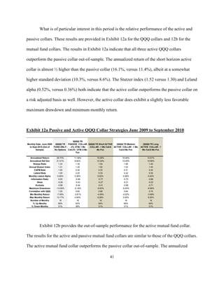 What is of particular interest in this period is the relative performance of the active and

passive collars. These results are provided in Exhibit 12a for the QQQ collars and 12b for the

mutual fund collars. The results in Exhibit 12a indicate that all three active QQQ collars

outperform the passive collar out-of-sample. The annualized return of the short horizon active

collar is almost ½ higher than the passive collar (16.1%, versus 11.4%), albeit at a somewhat

higher standard deviation (10.3%, versus 8.6%). The Stutzer index (1.52 versus 1.30) and Leland

alpha (0.52%, versus 0.36%) both indicate that the active collar outperforms the passive collar on

a risk adjusted basis as well. However, the active collar does exhibit a slightly less favorable

maximum drawdown and minimum monthly return.



Exhibit 12a Passive and Active QQQ Collar Strategies June 2009 to September 2010

                                         QQQQ TR
Monthly Data: June 2009   QQQQ TR PASSIVE COLLAR QQQQ TR Short ACTIVE        QQQQ TR Medium         QQQQ TR Long
  to Sept 2010 (Out of  FUND ONLY - - 2% OTM, 1 Mo    COLLAR - 1 Mo Call.6 ACTIVE COLLAR - 1 Mo   ACTIVE COLLAR - 1
        Sample)          No Options Call.2% OTM. 6 Mo      Mo Put.             Call.6 Mo Put.      Mo Call.6 Mo Put.
                                           Put.

  Annualized Return      28.70%         11.38%             16.08%                16.46%                14.91%
  Annualized Std Dev     21.51%         8.64%              10.34%                10.45%                10.56%
     Sharpe Ratio           1.33         1.30               1.54                   1.56                  1.40
 Annual Stutzer Index       1.31         1.30               1.52                   1.53                  1.40
      CAPM Beta             1.00         0.24               0.33                   0.31                  0.34
      Leland Beta           1.00         0.25               0.33                   0.32                  0.35
 Monthly Leland Alpha      0.00%        0.36%              0.52%                  0.58%                 0.40%
   Information Ratio        0.00         -0.98              -0.77                 -0.73                 -0.86
         Skew              -0.26         -0.43              -0.27                 -0.31                 -0.22
        Kurtosis           -0.96         -0.44              -0.41                 -0.68                 -0.71
 Maximum Drawdown        -13.09%        -5.18%             -5.50%                -6.00%                -6.58%
 Correlation with QQQ       1.00         0.60               0.68                   0.64                  0.70
  Min Monthly Return      -7.39%        -3.81%             -4.05%                -4.02%                -3.98%
  Max Monthly Return     13.17%         4.90%              6.28%                  5.50%                 5.50%
  Number of Months           16            16                 16                    16                    16
     % Up Months            69%          63%                69%                    69%                   69%
    % Down Months           31%          38%                31%                    31%                   31%




          Exhibit 12b provides the out-of-sample performance for the active mutual fund collar.

The results for the active and passive mutual fund collars are similar to those of the QQQ collars.

The active mutual fund collar outperforms the passive collar out-of-sample. The annualized

                                                                       41
 