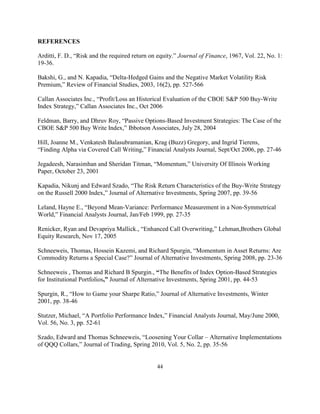 REFERENCES

Arditti, F. D., “Risk and the required return on equity.” Journal of Finance, 1967, Vol. 22, No. 1:
19-36.

Bakshi, G., and N. Kapadia, “Delta-Hedged Gains and the Negative Market Volatility Risk
Premium,” Review of Financial Studies, 2003, 16(2), pp. 527-566

Callan Associates Inc., “Profit/Loss an Historical Evaluation of the CBOE S&P 500 Buy-Write
Index Strategy,” Callan Associates Inc., Oct 2006

Feldman, Barry, and Dhruv Roy, “Passive Options-Based Investment Strategies: The Case of the
CBOE S&P 500 Buy Write Index,” Ibbotson Associates, July 28, 2004

Hill, Joanne M., Venkatesh Balasubramanian, Krag (Buzz) Gregory, and Ingrid Tierens,
“Finding Alpha via Covered Call Writing,” Financial Analysts Journal, Sept/Oct 2006, pp. 27-46

Jegadeesh, Narasimhan and Sheridan Titman, “Momentum,” University Of Illinois Working
Paper, October 23, 2001

Kapadia, Nikunj and Edward Szado, “The Risk Return Characteristics of the Buy-Write Strategy
on the Russell 2000 Index,” Journal of Alternative Investments, Spring 2007, pp. 39-56

Leland, Hayne E., “Beyond Mean-Variance: Performance Measurement in a Non-Symmetrical
World,” Financial Analysts Journal, Jan/Feb 1999, pp. 27-35

Renicker, Ryan and Devapriya Mallick., “Enhanced Call Overwriting,” Lehman,Brothers Global
Equity Research, Nov 17, 2005

Schneeweis, Thomas, Hossein Kazemi, and Richard Spurgin, “Momentum in Asset Returns: Are
Commodity Returns a Special Case?” Journal of Alternative Investments, Spring 2008, pp. 23-36

Schneeweis , Thomas and Richard B Spurgin., “The Benefits of Index Option-Based Strategies
for Institutional Portfolios,” Journal of Alternative Investments, Spring 2001, pp. 44-53

Spurgin, R., “How to Game your Sharpe Ratio,” Journal of Alternative Investments, Winter
2001, pp. 38-46

Stutzer, Michael, “A Portfolio Performance Index,” Financial Analysts Journal, May/June 2000,
Vol. 56, No. 3, pp. 52-61

Szado, Edward and Thomas Schneeweis, “Loosening Your Collar – Alternative Implementations
of QQQ Collars,” Journal of Trading, Spring 2010, Vol. 5, No. 2, pp. 35-56


                                                44
 