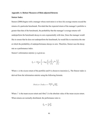 Appendix A: Robust Measures of Risk-adjusted Returns

Stutzer Index

Stutzer (2000) begins with a manager whose motivation is to have his average returns exceed the

returns of a particular benchmark. Provided that the expected return of the manager’s portfolio is

greater than that of the benchmark, the probability that the manager’s average returns will

underperform the benchmark decays to zero exponentially with time. Since the manager would

like to ensure that he does not underperform the benchmark, he would like to maximize the rate

at which the probability of underperformance decays to zero. Therefore, Stutzer uses the decay

rate as a performance index.

Stutzer’s information statistic Ip is given as:




Where rt is the excess return of the portfolio and θ is chosen to maximize Ip. The Stutzer index is

derived from the information statistic using the following formula:




Where r is the mean excess return and Abs( r ) is the absolute value of the mean excess return.

When returns are normally distributed, the performance ratio is:




                                                  46
 