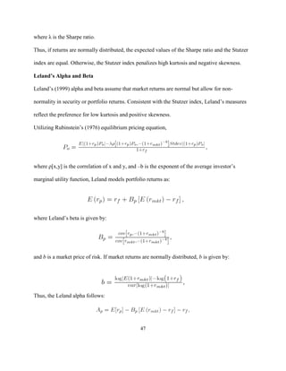 where λ is the Sharpe ratio.

Thus, if returns are normally distributed, the expected values of the Sharpe ratio and the Stutzer

index are equal. Otherwise, the Stutzer index penalizes high kurtosis and negative skewness.

Leland’s Alpha and Beta

Leland’s (1999) alpha and beta assume that market returns are normal but allow for non-

normality in security or portfolio returns. Consistent with the Stutzer index, Leland’s measures

reflect the preference for low kurtosis and positive skewness.

Utilizing Rubinstein’s (1976) equilibrium pricing equation,




where ρ[x,y] is the correlation of x and y, and –b is the exponent of the average investor’s

marginal utility function, Leland models portfolio returns as:




where Leland’s beta is given by:




and b is a market price of risk. If market returns are normally distributed, b is given by:




Thus, the Leland alpha follows:




                                                 47
 
