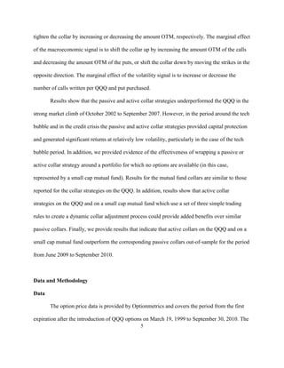 tighten the collar by increasing or decreasing the amount OTM, respectively. The marginal effect

of the macroeconomic signal is to shift the collar up by increasing the amount OTM of the calls

and decreasing the amount OTM of the puts, or shift the collar down by moving the strikes in the

opposite direction. The marginal effect of the volatility signal is to increase or decrease the

number of calls written per QQQ and put purchased.

       Results show that the passive and active collar strategies underperformed the QQQ in the

strong market climb of October 2002 to September 2007. However, in the period around the tech

bubble and in the credit crisis the passive and active collar strategies provided capital protection

and generated significant returns at relatively low volatility, particularly in the case of the tech

bubble period. In addition, we provided evidence of the effectiveness of wrapping a passive or

active collar strategy around a portfolio for which no options are available (in this case,

represented by a small cap mutual fund). Results for the mutual fund collars are similar to those

reported for the collar strategies on the QQQ. In addition, results show that active collar

strategies on the QQQ and on a small cap mutual fund which use a set of three simple trading

rules to create a dynamic collar adjustment process could provide added benefits over similar

passive collars. Finally, we provide results that indicate that active collars on the QQQ and on a

small cap mutual fund outperform the corresponding passive collars out-of-sample for the period

from June 2009 to September 2010.



Data and Methodology

Data

       The option price data is provided by Optionmetrics and covers the period from the first

expiration after the introduction of QQQ options on March 19, 1999 to September 30, 2010. The
                                                   5
 