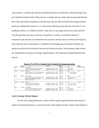 value and new 1-month calls with the specified moneyness are rolled into, while the longer term

put is held for another month. When the new 1-month calls are written, the net proceeds from the

sale of the calls and the expiration of the previous calls are fully invested in the strategy and the

position is rebalanced to ensure a 1:1:1 ratio of the underlying, puts and calls. Once the 3- or 6-

month put expires, it is settled at intrinsic value and we once again roll into new puts and calls

with the specified moneyness and time to expiration. In order to include the impact of

transaction costs, the puts are purchased at the ask price and the calls are written at the bid price

when each new put or call position is established. Each trading day in between roll dates, the

options are priced at the mid-point between the bid and ask prices. In this manner, daily returns

are calculated for each passive strategy implementation. The following example illustrates this

process:


                           Passive 2% OTM 1-Month Call 6-Month Put Implementation
                    Date                                                          Exdate                          Quantity                                      Wealth
    Roll In      3/ 19/ 1999   Purchase QQQ                                                                        1.000 @   $   102.44                        $ 108.69 (Initial)
                               Purchase a 6-month 2% OTM put expiring on:       9/17/1999 (Strike price = 100)     1.000 @   $     9.50    (at ask)
                               Sell a 1-month 2% OTM call expiring on:          4/16/1999 (Strike price = 104)     1.000 @   $    (3.25)   (at bid)
    Roll Out     4/ 16/ 1999   QQQ value                                                                           1.000 @   $   103.94                        $ 112.37
                               Keep the put (now 5-month 4% OTM) expiring on:   9/17/1999 (Strike price = 100)     1.000 @   $     8.44    (mid of bid/ask)
                               Payout value of previous call at expiration:     4/16/1999 (Strike price = 104)     1.000 @   $      -      (intrinsic value)

    Roll In      4/ 16/ 1999   Purchase QQQ                                                                        1.037 @   $   103.94                  $ 112.37
                               Keep the put (now 5-month 4% OTM) expiring on:   9/17/1999 (Strike price = 100)     1.037 @   $     8.44 (mid of bid/ask)
                               Sell a 1-month 2% OTM call expiring on:          5/22/1999 (Strike price = 106)     1.037 @   $    (4.00) (at bid)
                               Repeat until put expires

    Roll Out     9/ 17/ 1999   QQQ value                                                                           1.045 @   $   126.63                        $ 123.31
                               Payout value of the put at expiration:           9/17/1999 (Strike price = 100)     1.045 @   $      -    (intrinsic value)
                               Payout value of the call at expiration:          9/17/1999 (Strike price = 118)     1.045 @   $    (8.63) (intrinsic value)

    Roll In      9/ 17/ 1999   Purchase QQQ                                                                        0.924 @   $   126.63                        $ 123.31
                               Purchase a 6-month 2% OTM put expiring on:        3/18/2000 (Strike price = 124)    0.924 @   $    10.25 (at ask)
                               Sell a 1-month 2% OTM call expiring on:          10/16/1999 (Strike price = 129)    0.924 @   $    (3.38) (at bid)




Active Strategy Market Signals

              For the active implementations, a series of three market signals determine the choice of

initial call and put moneyness, as well as the ratio of the number of calls written to the number of



                                                                                        7
 