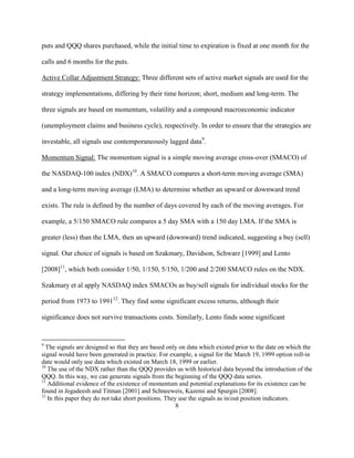 puts and QQQ shares purchased, while the initial time to expiration is fixed at one month for the

calls and 6 months for the puts.

Active Collar Adjustment Strategy: Three different sets of active market signals are used for the

strategy implementations, differing by their time horizon; short, medium and long-term. The

three signals are based on momentum, volatility and a compound macroeconomic indicator

(unemployment claims and business cycle), respectively. In order to ensure that the strategies are

investable, all signals use contemporaneously lagged data9.

Momentum Signal: The momentum signal is a simple moving average cross-over (SMACO) of

the NASDAQ-100 index (NDX)10. A SMACO compares a short-term moving average (SMA)

and a long-term moving average (LMA) to determine whether an upward or downward trend

exists. The rule is defined by the number of days covered by each of the moving averages. For

example, a 5/150 SMACO rule compares a 5 day SMA with a 150 day LMA. If the SMA is

greater (less) than the LMA, then an upward (downward) trend indicated, suggesting a buy (sell)

signal. Our choice of signals is based on Szakmary, Davidson, Schwarz [1999] and Lento

[2008]11, which both consider 1/50, 1/150, 5/150, 1/200 and 2/200 SMACO rules on the NDX.

Szakmary et al apply NASDAQ index SMACOs as buy/sell signals for individual stocks for the

period from 1973 to 199112. They find some significant excess returns, although their

significance does not survive transactions costs. Similarly, Lento finds some significant


9
  The signals are designed so that they are based only on data which existed prior to the date on which the
signal would have been generated in practice. For example, a signal for the March 19, 1999 option roll-in
date would only use data which existed on March 18, 1999 or earlier.
10
   The use of the NDX rather than the QQQ provides us with historical data beyond the introduction of the
QQQ. In this way, we can generate signals from the beginning of the QQQ data series.
11
   Additional evidence of the existence of momentum and potential explanations for its existence can be
found in Jegadeesh and Titman [2001] and Schneeweis, Kazemi and Spurgin [2008].
12
   In this paper they do not take short positions. They use the signals as in/out position indicators.
                                                       8
 