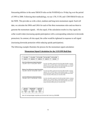 forecasting abilities in the same SMACO rules on the NASDAQ at a 10-day lag over the period

of 1995 to 2008. Following their methodology, we use 1/50, 5/150, and 1/200 SMACO rules on

the NDX. This provides us with a short, medium and long-term momentum signal. Each roll

date, we calculate the SMA and LMA for each of the three momentum rules and use them to

generate the momentum signals. All else equal, if the calculation results in a buy signal, the

collar would widen (increasing upside participation with a corresponding reduction in downside

protection). In contrast, all else equal, the collar would be tightened in response to sell signal

(increasing downside protection while reducing upside participation).

The following example illustrates the process for the momentum signal calculation:

                    Momentum Signal Calculation for the 3/19/1999 Roll Date


                 1 Day SMA       5 Day SMA      50 Day SMA    150 Day SMA      200 Day SMA

                  2102.77         2061.98         1998.76        1629.73          1554.89

               Short Term Momentum Signal Calculation:
               1 Day SMA = 2102.77 > 50 Day SMA = 1998.76    Since the 1 day SMA is greater than the 50 day SMA, the NDX is trending
                                                             upwards. This is a bullish signal, so the momentum signal = +1. Holding
                                                             the macroeconomic signal constant, this would widen the collar (move
                                                             the put 1% further OTM and the call 1% further OTM).

               Medium Term Momentum Signal Calculation:
               5 Day SMA = 2061.98 > 150 Day SMA = 1629.73   Since the 5 day SMA is greater than the 50 day SMA, the NDX is trending
                                                             upwards. This is a bullish signal, so the momentum signal = +1. Holding
                                                             the macroeconomic signal constant, this would widen the collar (move
                                                             the put 1% further OTM and the call 1% further OTM).

               Long Term Momentum Signal Calculation:
               1 Day SMA = 2102.77 > 200 Day SMA = 1554.89   Since the 1 day SMA is greater than the 200 day SMA, the NDX is trending
                                                             upwards. This is a bullish signal, so the momentum signal = +1. Holding
                                                             the macroeconomic signal constant, this would widen the collar (move
                                                             the put 1% further OTM and the call 1% further OTM).




                 LONG NDX       MEDIUM NDX       SHORT NDX
                 Momentum        Momentum        Momentum
                   Signal          Signal          Signal
                     +1              +1              +1

               Note: All moving averages using data up to the prior day's close (e.g. 3/18/1999)




                                                                      9
 