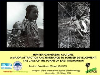 HUNTER-GATHERERS’ CULTURE,
       A MAJOR ATTRACTION AND HINDRANCE TO TOURISM DEVELOPMENT:
                THE CASE OF THE PUNAN OF EAST KALIMANTAN

                             Patrice LEVANG and Miyako KOIZUMI

THINKING beyond the canopy
                               Congress of the International Society of Ethnobiology
                                             Montpellier, 20-25 May 2012
 